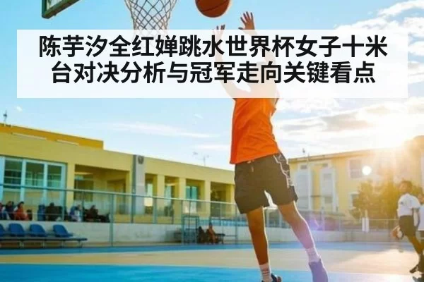 陈芋汐全红婵跳水世界杯女子十米台对决分析与冠军走向关键看点 - fanyadianjing