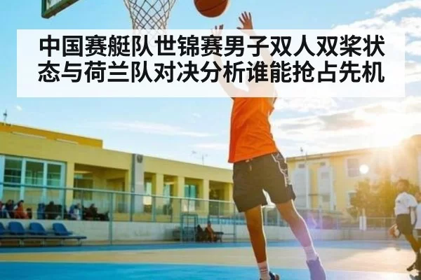 中国赛艇队世锦赛男子双人双桨状态与荷兰队对决分析谁能抢占先机 - fanyadianjing